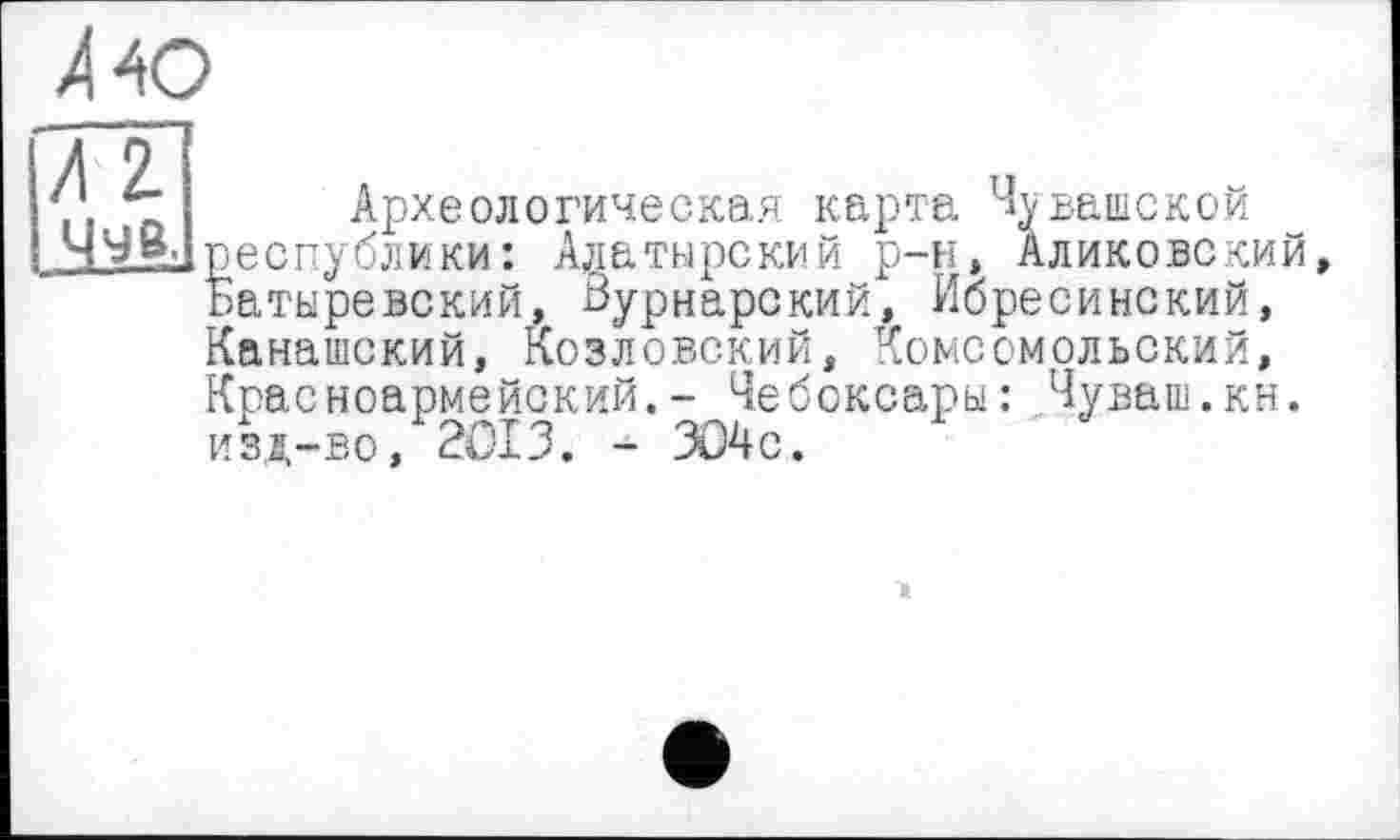 ﻿ЛЮ
/ 2
Археологическая карта Чувашской республики: Алатырский р-н, Аликовский Затыревский, Вурнарский, Ибресинский, {анашский, Козловский, Комсомольский, Красноармейский.- Чебоксары: Чуваш.кн. изд-во, 2013. - л)4с.
а